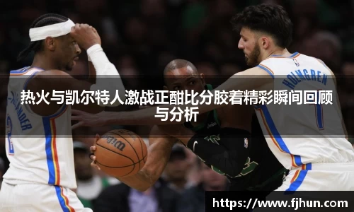 热火与凯尔特人激战正酣比分胶着精彩瞬间回顾与分析